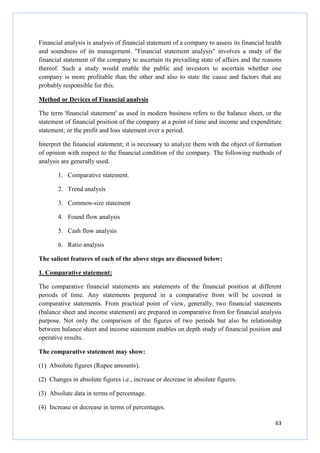 63
Financial analysis is analysis of financial statement of a company to assess its financial health
and soundness of its management. "Financial statement analysis" involves a study of the
financial statement of the company to ascertain its prevailing state of affairs and the reasons
thereof. Such a study would enable the public and investors to ascertain whether one
company is more profitable than the other and also to state the cause and factors that are
probably responsible for this.
Method or Devices of Financial analysis
The term 'financial statement' as used in modern business refers to the balance sheet, or the
statement of financial position of the company at a point of time and income and expenditure
statement; or the profit and loss statement over a period.
Interpret the financial statement; it is necessary to analyze them with the object of formation
of opinion with respect to the financial condition of the company. The following methods of
analysis are generally used.
1. Comparative statement.
2. Trend analysis
3. Common-size statement
4. Found flow analysis
5. Cash flow analysis
6. Ratio analysis
The salient features of each of the above steps are discussed below:
1. Comparative statement:
The comparative financial statements are statements of the financial position at different
periods of time. Any statements prepared in a comparative from will be covered in
comparative statements. From practical point of view, generally, two financial statements
(balance sheet and income statement) are prepared in comparative from for financial analysis
purpose. Not only the comparison of the figures of two periods but also be relationship
between balance sheet and income statement enables on depth study of financial position and
operative results.
The comparative statement may show:
(1) Absolute figures (Rupee amounts).
(2) Changes in absolute figures i.e., increase or decrease in absolute figures.
(3) Absolute data in terms of percentage.
(4) Increase or decrease in terms of percentages.
 