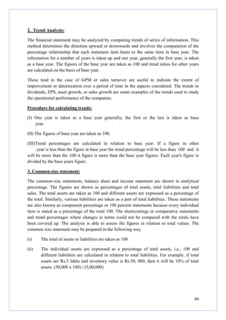 64
2. Trend Analysis:
The financial statement may be analyzed by computing trends of series of information. This
method determines the direction upward or downwards and involves the computation of the
percentage relationship that each statement item bears to the same item in base year. The
information for a number of years is taken up and one year, generally the first year, is taken
as a base year. The figures of the base year are taken as 100 and trend ratios for other years
are calculated on the basis of base year.
These tend in the case of GPM or sales turnover are useful to indicate the extent of
improvement or deterioration over a period of time in the aspects considered. The trends in
dividends, EPS, asset growth, or sales growth are some examples of the trends used to study
the operational performance of the companies.
Procedure for calculating trends:
(I) One year is taken as a base year generally; the first or the last is taken as base
year.
(II) The figures of base year are taken as 100.
(III)Trend percentages are calculated in relation to base year. If a figure in other
year is less than the figure in base year the trend percentage will be less than 100 and it
will be more than the 100 it figure is more than the base year figures. Each year's figure is
divided by the base years figure.
3. Common-size statement:
The common-size statements, balance sheet and income statement are shown in analytical
percentage. The figures are shown as percentages of total assets, total liabilities and total
sales. The total assets are taken as 100 and different assets are expressed as a percentage of
the total. Similarly, various liabilities are taken as a part of total liabilities. These statements
are also known as component percentage or 100 percent statements because every individual
item is stated as a percentage of the total 100. The shortcomings in comparative statements
and trend percentages where changes in terms could not be compared with the totals have
been covered up. The analysis is able to assess the figures in relation to total values. The
common size statement may be prepared in the following way.
(i) The total of assets or liabilities are taken as 100
(ii) The individual assets are expressed as a percentage of total assets, i.e., 100 and
different liabilities are calculated in relation to total liabilities. For example, if total
assets are Rs.5 lakhs and inventory value is Rs.50, 000, then it will be 10% of total
assets. (50,000 x 100) / (5,00,000)
 