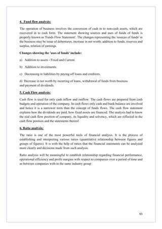65
4. Fund flow analysis:
The operation of business involves the conversion of cash in to non-cash assets, which are
recovered in to cash form. The statement showing sources and uses of funds of funds is
properly known as 'Funds Flow Statement'. The changes representing the 'sources of funds' in
the business may be issue of debentures, increase in net worth; addition to funds, reserves and
surplus, relation of earnings.
Changes showing the 'uses of funds' include:
a) Addition to assets - Fixed and Current.
b) Addition to investments.
c) Decreasing in liabilities by paying off loans and creditors.
d) Decrease in net worth by incurring of loans, withdrawal of funds from business
and payment of dividends.
5. Cash Flow analysis:
Cash flow is used for only cash inflow and outflow. The cash flows are prepared from cash
budgets and operation of the company. In cash flows only cash and bank balance are involved
and hence it is a narrower term than the concept of funds flows. The cash flow statement
explains how the dividends are paid, how fixed assets are financed. The analysis had to know
the real cash flow position of company, its liquidity and solvency, which are reflected in the
cash flow position and the statements thereof.
6. Ratio analysis:
The ratio is one of the most powerful tools of financial analysis. It is the process of
establishing and interpreting various ratios (quantitative relationship between figures and
groups of figures). It is with the help of ratios that the financial statements can be analyzed
more clearly and decisions made from such analysis.
Ratio analysis will be meaningful to establish relationship regarding financial performance,
operational efficiency and profit margins with respect to companies over a period of time and
as between companies with in the same industry group.
 