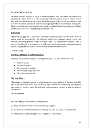 67
TECHNICAL ANALYSIS
Technical analysis involves a study of market-generated data like prices and volumes to
determine the future direction of price movement. Technical analysis analyses internal market
data with the help of charts and graphs. Subscribing to the 'castles in the air' approach, they
view the investment game as an exercise in anticipating the behaviour of market participants.
They look at charts to understand what the market participants have been doing and believe
that this provides a basis for predicting future behaviour.
Definition:
"The technical approach to investing is essentially a reflection of the idea that prices move in
trends which are determined by the changing attitudes of investors toward a variety of
economic, monetary, political and psychological forces. The art of technical analysis- for it is
an art - is to identify trend changes at an early stage and to maintain an investment posture
until the weight of the evidence indicates that the trend has been reversed."
-Martin J. Pring.
Charting techniques in technical analysis:
Technical analysis uses a variety of charting techniques. The most popular ones are:
• The Dow theory;
• Bar and line charts;
• The point and figure chart;
• The moving averages line; and
• The relative strength line.
The Dow Theory:
"The market is always considered as having three movements, all going at the same time. The
first is the narrow movement from day to day. The second is the short swing, running from
two weeks to a month or more; the third is the main movement, covering at least four years in
its duration."
- Charles H.DOW
The Dow Theory refers to three movements as:
(a) Daily fluctuations that are random day-to-day wiggles;
(b) Secondary movements or corrections that may last for a few weeks to some months;
(c) Primary trends representing bull and bear phases of the market.
 