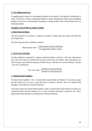 69
2. New Highs and Lows:
A supplementary measure to accompany breadth of the market is the high-low differential or
index. The theory is that an expanding number of stocks attaining new highs and a dwindling
number of new lows will generally accompany a raising market. The reverse holds true for a
declining market.
MARKET SENTIMENT INDICATORS:
1. Short-Interest Ratio:
The short interest in a security is simply the number of shares that have been sold short but
yet bought back.
The short interest ratio is defined as follows:
volumetradingdailyAveragge
shortsoldsharesofnumberTotal
ratiointerestShort =
2. PUT/CALL RATIO:
Another indicator monitored by contrary technical analysis is the put / call ratio. Speculators
buy calls when they are bullish and buy puts when they are bearish. Since speculators are
often wrong, some technical analysts consider the put / call ratio as a useful indicator. The put
/ call ratio is defined as:
purchasedcallsofNumber
purchasedputsofNumbers
ratioCallPut / =
3. Mutual-Fund Liquidity:
If mutual fund liquidity is low, it means that mutual funds are bullish. So constrains argue
that the market is at, or near, a peak and hence is likely to decline. Thus, low mutual fund
liquidity is considered as a bearish indicator.
Conversely when the mutual fund liquidity is high, it means that mutual funds are bearish. So
constrains believe that the market is at, or near, a bottom and hence is poised to rise. Thus,
high mutual fund liquidity is considered as a bullish indication.
 