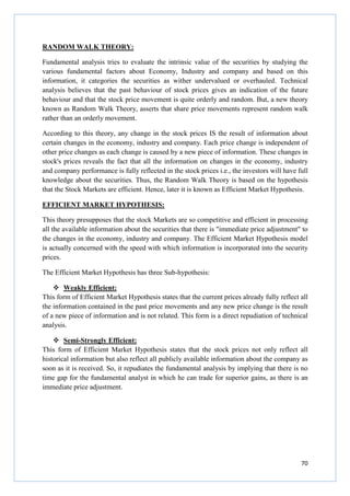 70
RANDOM WALK THEORY:
Fundamental analysis tries to evaluate the intrinsic value of the securities by studying the
various fundamental factors about Economy, Industry and company and based on this
information, it categories the securities as wither undervalued or overhauled. Technical
analysis believes that the past behaviour of stock prices gives an indication of the future
behaviour and that the stock price movement is quite orderly and random. But, a new theory
known as Random Walk Theory, asserts that share price movements represent random walk
rather than an orderly movement.
According to this theory, any change in the stock prices IS the result of information about
certain changes in the economy, industry and company. Each price change is independent of
other price changes as each change is caused by a new piece of information. These changes in
stock's prices reveals the fact that all the information on changes in the economy, industry
and company performance is fully reflected in the stock prices i.e., the investors will have full
knowledge about the securities. Thus, the Random Walk Theory is based on the hypothesis
that the Stock Markets are efficient. Hence, later it is known as Efficient Market Hypothesis.
EFFICIENT MARKET HYPOTHESIS:
This theory presupposes that the stock Markets are so competitive and efficient in processing
all the available information about the securities that there is "immediate price adjustment" to
the changes in the economy, industry and company. The Efficient Market Hypothesis model
is actually concerned with the speed with which information is incorporated into the security
prices.
The Efficient Market Hypothesis has three Sub-hypothesis:
Weakly Efficient:
This form of Efficient Market Hypothesis states that the current prices already fully reflect all
the information contained in the past price movements and any new price change is the result
of a new piece of information and is not related. This form is a direct repudiation of technical
analysis.
Semi-Strongly Efficient:
This form of Efficient Market Hypothesis states that the stock prices not only reflect all
historical information but also reflect all publicly available information about the company as
soon as it is received. So, it repudiates the fundamental analysis by implying that there is no
time gap for the fundamental analyst in which he can trade for superior gains, as there is an
immediate price adjustment.
 