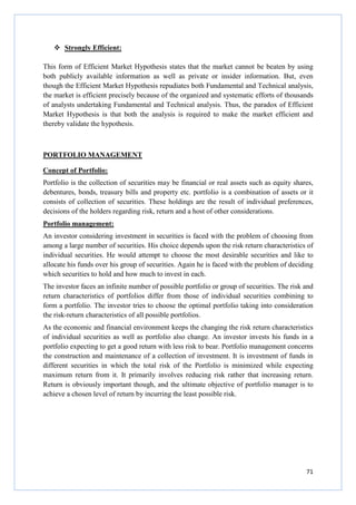 71
Strongly Efficient:
This form of Efficient Market Hypothesis states that the market cannot be beaten by using
both publicly available information as well as private or insider information. But, even
though the Efficient Market Hypothesis repudiates both Fundamental and Technical analysis,
the market is efficient precisely because of the organized and systematic efforts of thousands
of analysts undertaking Fundamental and Technical analysis. Thus, the paradox of Efficient
Market Hypothesis is that both the analysis is required to make the market efficient and
thereby validate the hypothesis.
PORTFOLIO MANAGEMENT
Concept of Portfolio:
Portfolio is the collection of securities may be financial or real assets such as equity shares,
debentures, bonds, treasury bills and property etc. portfolio is a combination of assets or it
consists of collection of securities. These holdings are the result of individual preferences,
decisions of the holders regarding risk, return and a host of other considerations.
Portfolio management:
An investor considering investment in securities is faced with the problem of choosing from
among a large number of securities. His choice depends upon the risk return characteristics of
individual securities. He would attempt to choose the most desirable securities and like to
allocate his funds over his group of securities. Again he is faced with the problem of deciding
which securities to hold and how much to invest in each.
The investor faces an infinite number of possible portfolio or group of securities. The risk and
return characteristics of portfolios differ from those of individual securities combining to
form a portfolio. The investor tries to choose the optimal portfolio taking into consideration
the risk-return characteristics of all possible portfolios.
As the economic and financial environment keeps the changing the risk return characteristics
of individual securities as well as portfolio also change. An investor invests his funds in a
portfolio expecting to get a good return with less risk to bear. Portfolio management concerns
the construction and maintenance of a collection of investment. It is investment of funds in
different securities in which the total risk of the Portfolio is minimized while expecting
maximum return from it. It primarily involves reducing risk rather that increasing return.
Return is obviously important though, and the ultimate objective of portfolio manager is to
achieve a chosen level of return by incurring the least possible risk.
 