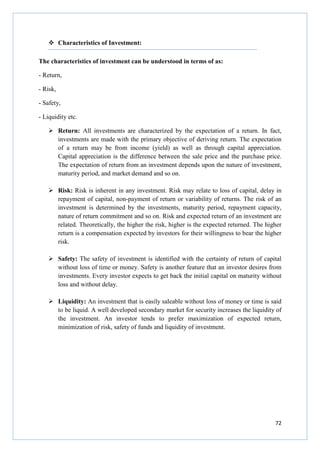 72
Characteristics of Investment:
The characteristics of investment can be understood in terms of as:
- Return,
- Risk,
- Safety,
- Liquidity etc.
Return: All investments are characterized by the expectation of a return. In fact,
investments are made with the primary objective of deriving return. The expectation
of a return may be from income (yield) as well as through capital appreciation.
Capital appreciation is the difference between the sale price and the purchase price.
The expectation of return from an investment depends upon the nature of investment,
maturity period, and market demand and so on.
Risk: Risk is inherent in any investment. Risk may relate to loss of capital, delay in
repayment of capital, non-payment of return or variability of returns. The risk of an
investment is determined by the investments, maturity period, repayment capacity,
nature of return commitment and so on. Risk and expected return of an investment are
related. Theoretically, the higher the risk, higher is the expected returned. The higher
return is a compensation expected by investors for their willingness to bear the higher
risk.
Safety: The safety of investment is identified with the certainty of return of capital
without loss of time or money. Safety is another feature that an investor desires from
investments. Every investor expects to get back the initial capital on maturity without
loss and without delay.
Liquidity: An investment that is easily saleable without loss of money or time is said
to be liquid. A well developed secondary market for security increases the liquidity of
the investment. An investor tends to prefer maximization of expected return,
minimization of risk, safety of funds and liquidity of investment.
 