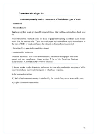 73
Investment categories:
Investment generally involves commitment of funds in two types of assets:
- Real assets
- Financial assets
Real assets: Real assets are tangible material things like building, automobiles, land, gold
etc.
Financial assets: Financial assets are piece of paper representing an indirect claim to real
assets held by someone else. These pieces of paper represent debt or equity commitment in
the form of IOUs or stock certificates. Investments in financial assets consist of –
- Securitised (i.e. security forms of) investment
- Non-securities investment
The term ‘securities’ used in the broadest sense, consists of those papers which are
quoted and are transferable. Under section 2 (h) of the Securities Contract
(Regulation) Act, 1956 (SCRA) ‘securities’ include: -
i) Shares, stocks, bonds, debentures, debenture stock or other marketable securities of a like
nature in or of any incorporated company or other body corporate.
ii) Government securities.
iii) Such other instruments as may be declared by the central Government as securities, and;
iv) Rights of interests in securities.
 