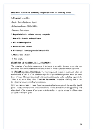 74
Investment avenues can be broadly categorized under the following heads:
1. Corporate securities:
. Equity shares, Preference shares
. Debentures/Bonds, GDRs /ADRs
. Warrants, Derivatives
2. Deposits in banks and non banking companies
3. Post office deposits and certificates
4. Life insurance policies
5. Provident fund schemes
6. Government and semi government securities
7. Mutual fund schemes
8. Real assets.
FEATURES OF PORTFOLIO MANAGEMENT:
The objective of portfolio management is to invest in securities in such a way that one
maximizes one's return and minimizes risks in order to achieve one's investment objective.
1) SAFETY OF THE INVESTMENT: The first important objective investment safety or
minimization of risks is of the important objective of portfolio management. There are many
types of risks. Which are associated with investment in equity socks, including super stock.
There is no such thing called Zero-risk investment. Moreover relatively low - risk
investment gives corresponding lower returns.
2) STABLE CURRENT RETURNS: Once investment safety is guaranteed, the portfolio should
yield a steady current income. The current returns should at least match the opportunity cost
of the funds of the investor. What we are referring to here is current income by of interest or
dividends, not capital gains.
 