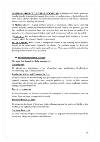 75
3) APPRECIATION IN THE VALUE OF CAPITAL: A good portfolio should appreciate
in value in order to protect the investor from erosion in purchasing power due to inflation. In
other words, a balance portfolio must consist if certain investment, which tends to appreciate
in real value after adjusting for inflation.
4) MARKETABILITY: A good portfolio consists of investment, which can be marketed
without difficulty. If there are too many unlisted or inactive share in your portfolio, you will
face problems in enchasing them, and switching from one investment to another. It is
desirable to invest in companies listed on major stock exchanges, which are actively traded.
5) LIQUIDITY: The portfolio should ensure that there are enough funds available at the short
notice to take of the investor's liquidity requirements.
6) TAX PLANNING: Since taxation is an important variable in total planning, a good portfolio
should let its owner enjoy favourable tax shelter. The portfolio should be developed
considering income tax, but capital gains, gift tax too. What a good portfolio aims at is tax
planning, not tax evasion or tax avoidance.
Functions of Portfolio Manager
The main functions of portfolio manager are:
Advisory role:
He advises new investments, review of existing ones, identification of objectives,
recommending high yield securities etc.
Conducting Market and Economic Surveys:
There is essential for recommending high yielding securities, they have to study the current
physical properties, budget proposals, industrial policies etc. Further portfolio manager
should take into account the credit policy, industrial growth, foreign exchange position,
changes in corporate laws etc.
FINANCIAL ANALYSIS
He should evaluate the financial statements of a company in order to understand their net
worth, future earnings, prospects and strengths.
STUDY OF STOCK MARKET
He should see the trends of at various stock exchanges and analyze scripts, so that he is able
to identify the right securities for investments.
STUDY OF INDUSTRY
To know its future prospects, technological changes etc. required for investment proposals he
should also foresee the problems of the industry.
 