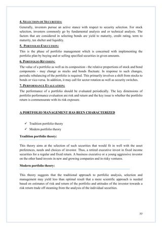 77
4. SELECTION OF SECURITIES:
Generally, investors pursue an active stance with respect to security selection. For stock
selection, investors commonly go by fundamental analysis and or technical analysis. The
factors that are considered in selecting bonds are yield to maturity, credit rating, term to
maturity, tax shelter and liquidity.
5. PORTFOLIO EXECUTION:
This is the phase of portfolio management which is concerned with implementing the
portfolio plan by buying and or selling specified securities in given amounts.
6. PORTFOLIO REVISION:
The value of a portfolio as well as its composition - the relative proportions of stock and bond
components - may change as stocks and bonds fluctuate. In response to such changes,
periodic rebalancing of the portfolio is required. This primarily involves a shift from stocks to
bonds or vice-versa. In addition, it may call for sector rotation as well as security switches.
7. PERFORMANCE EVALUATION:
The performance of a portfolio should be evaluated periodically. The key dimensions of
portfolio performance evaluation are risk and return and the key issue is whether the portfolio
return is commensurate with its risk exposure.
A PORTFOLIO MANAGEMENT HAS BEEN CHARACTERIZED
Tradition portfolio theory
Modern portfolio theory
Tradition portfolio theory:
This theory aims at the selection of such securities that would fit in well with the asset
preferences, needs and choices of investor. Thus, a retired executive invest in fixed income
securities for a regular and fixed return. A business executive or a young aggressive investor
on the other hand invests in new and growing companies and in risky ventures.
Modern portfolio theory:
This theory suggests that the traditional approach to portfolio analysis, selection and
management may yield less than optimal result that a more scientific approach is needed
based on estimates of risk and return of the portfolio and attitudes of the investor towards a
risk return trade off steaming from the analysis of the individual securities.
 