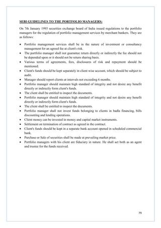 79
SEBI GUIDELINES TO THE PORTFOLIO MANAGERS:
On 7th January 1993 securities exchange board of India issued regulations to the portfolio
managers for the regulation of portfolio management services by merchant bankers. They are
as follows:
• Portfolio management services shall be in the nature of investment or consultancy
management for an agreed fee at client's risk.
• The portfolio manager shall not guarantee return directly or indirectly the fee should not
be depended upon or it should not be return sharing basis.
• Various terms of agreements, fees, disclosures of risk and repayment should be
mentioned.
• Client's funds should be kept separately in client wise account, which should be subject to
audit.
• Manager should report clients at intervals not exceeding 6 months.
• Portfolio manager should maintain high standard of integrity and not desire any benefit
directly or indirectly form client's funds.
• The client shall be entitled to inspect the documents.
• Portfolio manager should maintain high standard of integrity and not desire any benefit
directly or indirectly form client's funds.
• The client shall be entitled to inspect the documents.
• Portfolio manager shall not invest funds belonging to clients in badla financing, bills
discounting and lending operations.
• Client money can be invested in money and capital market instruments.
• Settlement on termination of contract as agreed in the contract.
• Client's funds should be kept in a separate bank account opened in scheduled commercial
bank.
• Purchase or Sale of securities shall be made at prevailing market price.
• Portfolio managers with his client are fiduciary in nature. He shall act both as an agent
and trustee for the funds received.
 