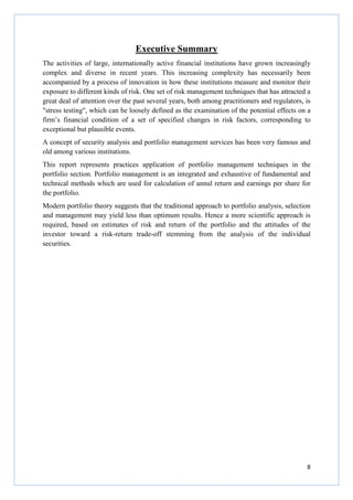 8
Executive Summary
The activities of large, internationally active financial institutions have grown increasingly
complex and diverse in recent years. This increasing complexity has necessarily been
accompanied by a process of innovation in how these institutions measure and monitor their
exposure to different kinds of risk. One set of risk management techniques that has attracted a
great deal of attention over the past several years, both among practitioners and regulators, is
"stress testing", which can be loosely defined as the examination of the potential effects on a
firm’s financial condition of a set of specified changes in risk factors, corresponding to
exceptional but plausible events.
A concept of security analysis and portfolio management services has been very famous and
old among various institutions.
This report represents practices application of portfolio management techniques in the
portfolio section. Portfolio management is an integrated and exhaustive of fundamental and
technical methods which are used for calculation of annul return and earnings per share for
the portfolio.
Modern portfolio theory suggests that the traditional approach to portfolio analysis, selection
and management may yield less than optimum results. Hence a more scientific approach is
required, based on estimates of risk and return of the portfolio and the attitudes of the
investor toward a risk-return trade-off stemming from the analysis of the individual
securities.
 