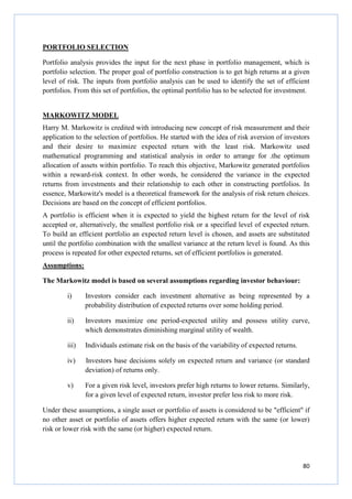 80
PORTFOLIO SELECTION
Portfolio analysis provides the input for the next phase in portfolio management, which is
portfolio selection. The proper goal of portfolio construction is to get high returns at a given
level of risk. The inputs from portfolio analysis can be used to identify the set of efficient
portfolios. From this set of portfolios, the optimal portfolio has to be selected for investment.
MARKOWITZ MODEL
Harry M. Markowitz is credited with introducing new concept of risk measurement and their
application to the selection of portfolios. He started with the idea of risk aversion of investors
and their desire to maximize expected return with the least risk. Markowitz used
mathematical programming and statistical analysis in order to arrange for .the optimum
allocation of assets within portfolio. To reach this objective, Markowitz generated portfolios
within a reward-risk context. In other words, he considered the variance in the expected
returns from investments and their relationship to each other in constructing portfolios. In
essence, Markowitz's model is a theoretical framework for the analysis of risk return choices.
Decisions are based on the concept of efficient portfolios.
A portfolio is efficient when it is expected to yield the highest return for the level of risk
accepted or, alternatively, the smallest portfolio risk or a specified level of expected return.
To build an efficient portfolio an expected return level is chosen, and assets are substituted
until the portfolio combination with the smallest variance at the return level is found. As this
process is repeated for other expected returns, set of efficient portfolios is generated.
Assumptions:
The Markowitz model is based on several assumptions regarding investor behaviour:
i) Investors consider each investment alternative as being represented by a
probability distribution of expected returns over some holding period.
ii) Investors maximize one period-expected utility and possess utility curve,
which demonstrates diminishing marginal utility of wealth.
iii) Individuals estimate risk on the basis of the variability of expected returns.
iv) Investors base decisions solely on expected return and variance (or standard
deviation) of returns only.
v) For a given risk level, investors prefer high returns to lower returns. Similarly,
for a given level of expected return, investor prefer less risk to more risk.
Under these assumptions, a single asset or portfolio of assets is considered to be "efficient" if
no other asset or portfolio of assets offers higher expected return with the same (or lower)
risk or lower risk with the same (or higher) expected return.
 