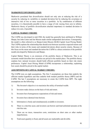 81
MARKOWITZ DIVERSIFICATION
Markowitz postulated that diversification should not only aim at reducing the risk of a
security by reducing its variability or standard deviation but by reducing the covariance or
interactive risk of two or more securities in a portfolio. As by combination of different
securities, it is theoretically possible to have a range of risk varying from zero to infinity.
Markowitz theory of portfolio diversification attached importance to standard deviation to
reduce it to zero, if possible.
CAPITAL MARKET THEORY
The CAPM was developed in mid-1960, the model has generally been attributed to William
Sharpe, but John Linter and Jan Mossin made similar independent derivations. Consequently,
the model is often referred to as Sharpe-Linter-Mossin (SLM) Capital Asset Pricing Model.
The CAPM explains the relationship that should exist between securities expected returns and
their risks in terms of the means and standard deviations about security returns. Because of
this focus on the mean and standard deviation the CAPM is a direct extension of the portfolio
models developed by Markowitz and Sharpe.
Capital Market Theory is an extension of the portfolio theory of Markowitz. This is an
economic model describes how securities are priced in the market place. The portfolio theory
explains how rational investors should build efficient portfolio based on their risk return
preferences. Capital Asset Pricing Model (CAPM) incorporates a relationship, explaining
how assets should be priced in the capital market.
ASSUMPTIONS OF CAPITAL MARKET THEORY:
The CAPM rests on eight assumptions. The first 5 assumptions are those that underlie the
efficient market hypothesis and thus underlie both modern portfolio theory (MPT) and the
CAPM. The last 3 assumptions are necessary to create the CAPM from MPT. The eight
assumptions are the following:
1) The Investor's objective is to maximize the utility of terminal wealth.
2) Investors make choices on the basis of risk and return.
3) Investors have homogeneous expectations of risk and return.
4) Investors have identical time horizon.
5) Information is freely and simultaneously available to investors.
6) There is a risk-free asset, and investors can borrow and lend unlimited amounts at the
risk-free rate.
7) There are no taxes, transaction costs, restrictions on short rates or other market
imperfections.
8) Total asset quantity is fixed, and all assets are marketable and divisible.
 