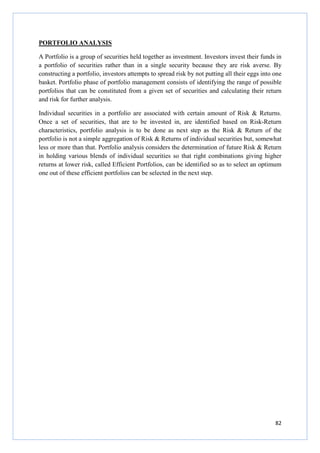 82
PORTFOLIO ANALYSIS
A Portfolio is a group of securities held together as investment. Investors invest their funds in
a portfolio of securities rather than in a single security because they are risk averse. By
constructing a portfolio, investors attempts to spread risk by not putting all their eggs into one
basket. Portfolio phase of portfolio management consists of identifying the range of possible
portfolios that can be constituted from a given set of securities and calculating their return
and risk for further analysis.
Individual securities in a portfolio are associated with certain amount of Risk & Returns.
Once a set of securities, that are to be invested in, are identified based on Risk-Return
characteristics, portfolio analysis is to be done as next step as the Risk & Return of the
portfolio is not a simple aggregation of Risk & Returns of individual securities but, somewhat
less or more than that. Portfolio analysis considers the determination of future Risk & Return
in holding various blends of individual securities so that right combinations giving higher
returns at lower risk, called Efficient Portfolios, can be identified so as to select an optimum
one out of these efficient portfolios can be selected in the next step.
 