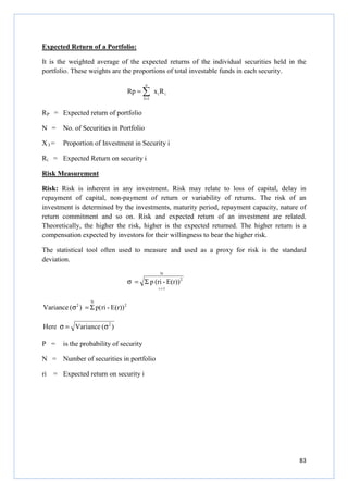 83
Expected Return of a Portfolio:
It is the weighted average of the expected returns of the individual securities held in the
portfolio. These weights are the proportions of total investable funds in each security.
ii
n
1I
RxRp ∑=
=
RP = Expected return of portfolio
N = No. of Securities in Portfolio
X I = Proportion of Investment in Security i
Ri = Expected Return on security i
Risk Measurement
Risk: Risk is inherent in any investment. Risk may relate to loss of capital, delay in
repayment of capital, non-payment of return or variability of returns. The risk of an
investment is determined by the investments, maturity period, repayment capacity, nature of
return commitment and so on. Risk and expected return of an investment are related.
Theoretically, the higher the risk, higher is the expected returned. The higher return is a
compensation expected by investors for their willingness to bear the higher risk.
The statistical tool often used to measure and used as a proxy for risk is the standard
deviation.
N
1i
2
E(r))-(rip
=
Σ=σ
2
N
2
E(r))-ri(p)(ceVarian Σ=σ
)(VarianceHere 2
σ=σ
P = is the probability of security
N = Number of securities in portfolio
ri = Expected return on security i
 