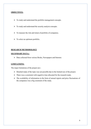 9
OBJECTIVES:
To study and understand the portfolio management concepts.
To study and understand the security analysis concepts.
To measure the risk and return of portfolio of companies.
To select an optimum portfolio.
RESEARCH METHODOLOGY
SECONDARY DATA:-
Data collected from various Books, Newspapers and Internet.
LIMITATIONS:
The major limitations of the project are:-
Detailed study of the topic was not possible due to the limited size of the project.
There was a constraint with regard to time allocated for the research study.
The availability of information in the form of annual reports and price fluctuations of
the companies was a big constraint of the study.
 