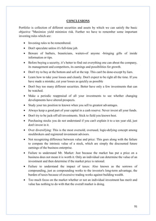 91
CONCLUSIONS
Portfolio is collection of different securities and assets by which we can satisfy the basic
objective "Maximize yield minimize risk. Further we have to remember some important
investing rules which are:
• Investing rules to be remembered.
• Don't speculate unless it's full-time job.
• Beware of barbers, beauticians, waiters-of anyone -bringing gifts of inside
information or tips.
• Before buying a security, it’s better to find out everything one can about the company,
its management and competitors, its earnings and possibilities for growth.
• Don't try to buy at the bottom and sell at the top. This can't be done-except by liars.
• Learn how to take your losses and cleanly. Don't expect to be right all the time. If you
have made a mistake, cut your losses as quickly as possible
• Don't buy too many different securities. Better have only a few investments that can
be watched.
• Make a periodic reappraisal of all your investments to see whether changing
developments have altered prospects.
• Study your tax position to known when you sell to greatest advantages.
• Always keep a good part of your capital in a cash reserve. Never invest all your funds.
• Don't try to be jack-off-all-investments. Stick to field you known best.
• Purchasing stocks you do not understand if you can't explain it to a ten year old, just
don't invest in it.
• Over diversifying: This is the most oversold, overused, logic-defying concept among
stockbrokers and registered investment advisors.
• Not recognizing difference between value and price: This goes along with the failure
to compute the intrinsic value of a stock, which are simply the discounted future
earnings of the business enterprise.
• Failure to understand Mr. Market: Just because the market has put a price on a
business does not mean it is worth it. Only an individual can determine the value of an
investment and then determine if the market price is rational.
• Failure to understand the impact of taxes: Also known as the sorrows of
compounding, just as compounding works to the investor's long-term advantage, the
burden of taxes because of excessive trading works against building wealth.
• Too much focus on the market whether or not an individual investment has merit and
value has nothing to do with that the overall market is doing.
 