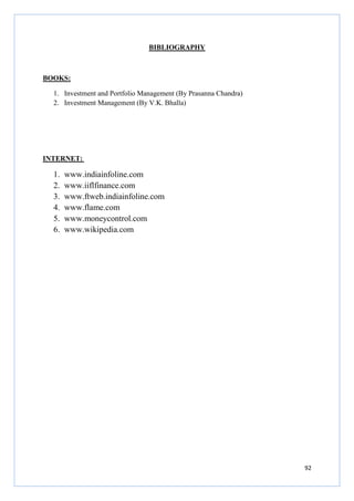 92
BIBLIOGRAPHY
BOOKS:
1. Investment and Portfolio Management (By Prasanna Chandra)
2. Investment Management (By V.K. Bhalla)
INTERNET:
1. www.indiainfoline.com
2. www.iiflfinance.com
3. www.ftweb.indiainfoline.com
4. www.flame.com
5. www.moneycontrol.com
6. www.wikipedia.com
 