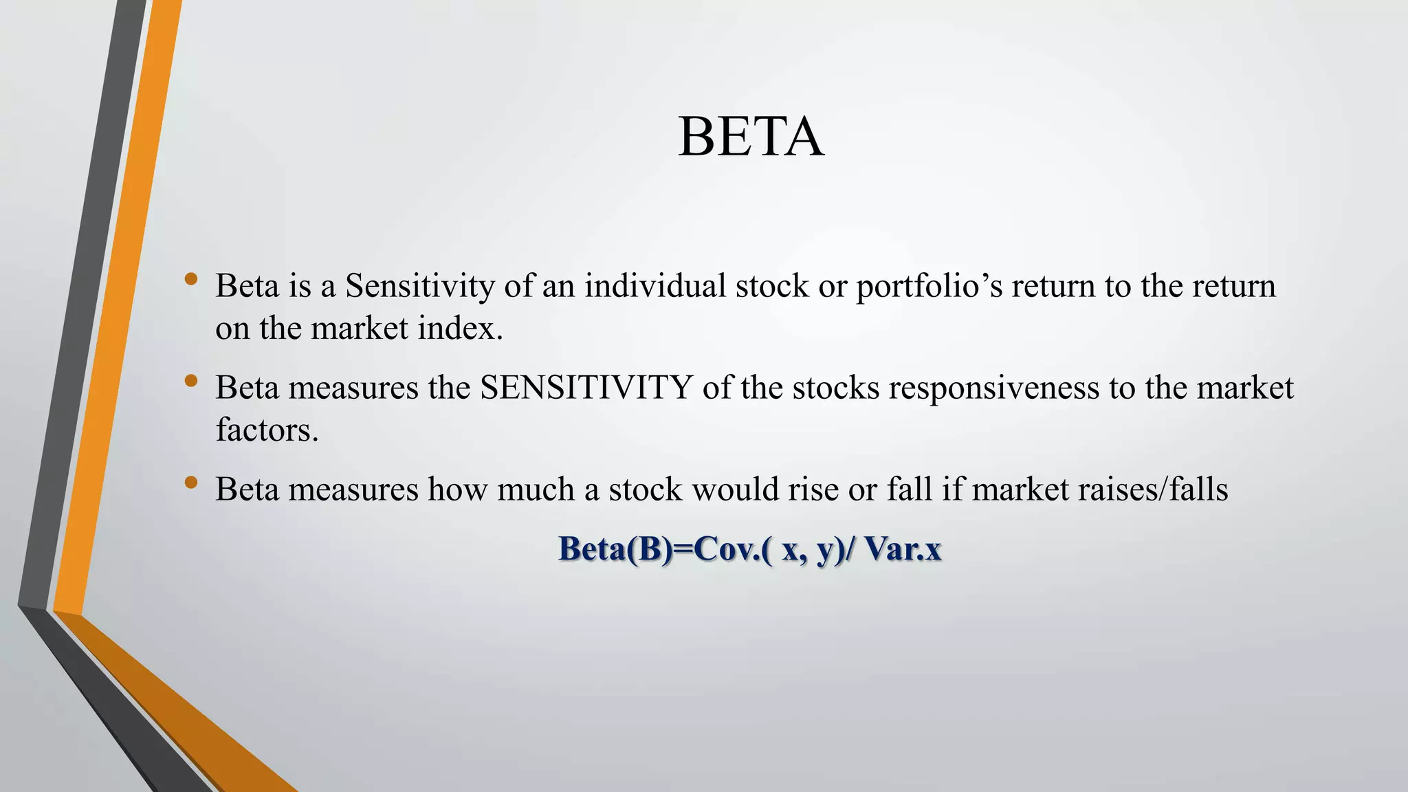 BETA 
• Beta is a Sensitivity of an individual stock or portfolio’s return to the return 
on the market index. 
• Beta measures the SENSITIVITY of the stocks responsiveness to the market 
factors. 
• Beta measures how much a stock would rise or fall if market raises/falls 
Beta(B)=Cov.( x, y)/ Var.x 
 