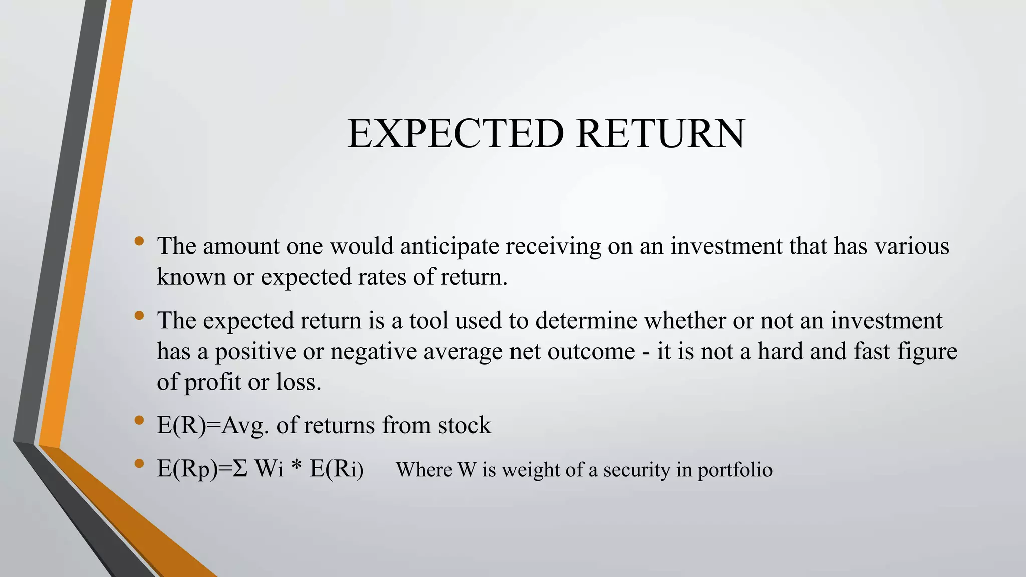 EXPECTED RETURN 
• The amount one would anticipate receiving on an investment that has various 
known or expected rates of return. 
• The expected return is a tool used to determine whether or not an investment 
has a positive or negative average net outcome - it is not a hard and fast figure 
of profit or loss. 
• E(R)=Avg. of returns from stock 
• E(Rp)=Ʃ Wi * E(Ri) Where W is weight of a security in portfolio 
 
