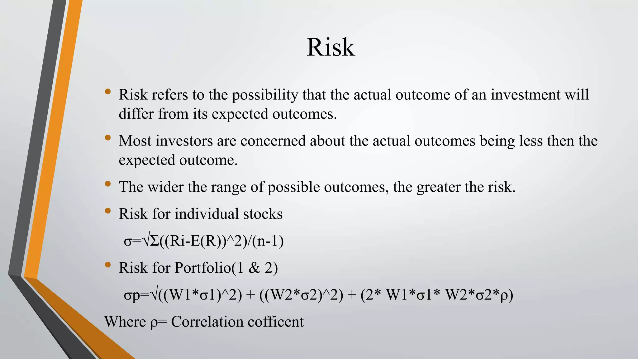 Risk 
• Risk refers to the possibility that the actual outcome of an investment will 
differ from its expected outcomes. 
• Most investors are concerned about the actual outcomes being less then the 
expected outcome. 
• The wider the range of possible outcomes, the greater the risk. 
• Risk for individual stocks 
σ=√Ʃ((Ri-E(R))^2)/(n-1) 
• Risk for Portfolio(1 & 2) 
σp=√((W1*σ1)^2) + ((W2*σ2)^2) + (2*W1*σ1* W2*σ2*ρ) 
Where ρ= Correlation cofficent 
 