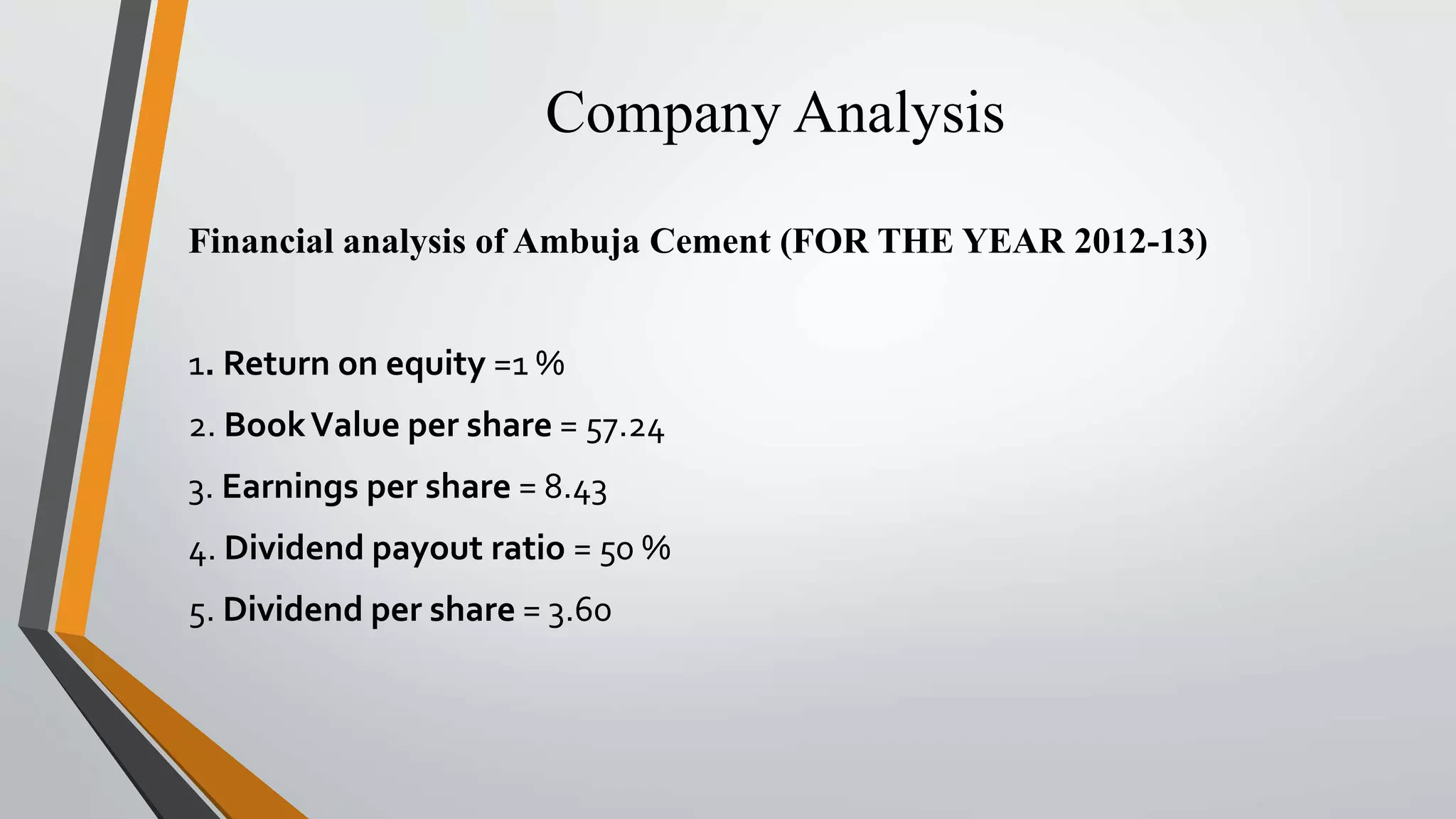 Company Analysis 
Financial analysis of Ambuja Cement (FOR THE YEAR 2012-13) 
1. Return on equity =1 % 
2. Book Value per share = 57.24 
3. Earnings per share = 8.43 
4. Dividend payout ratio = 50 % 
5. Dividend per share = 3.60 
 
