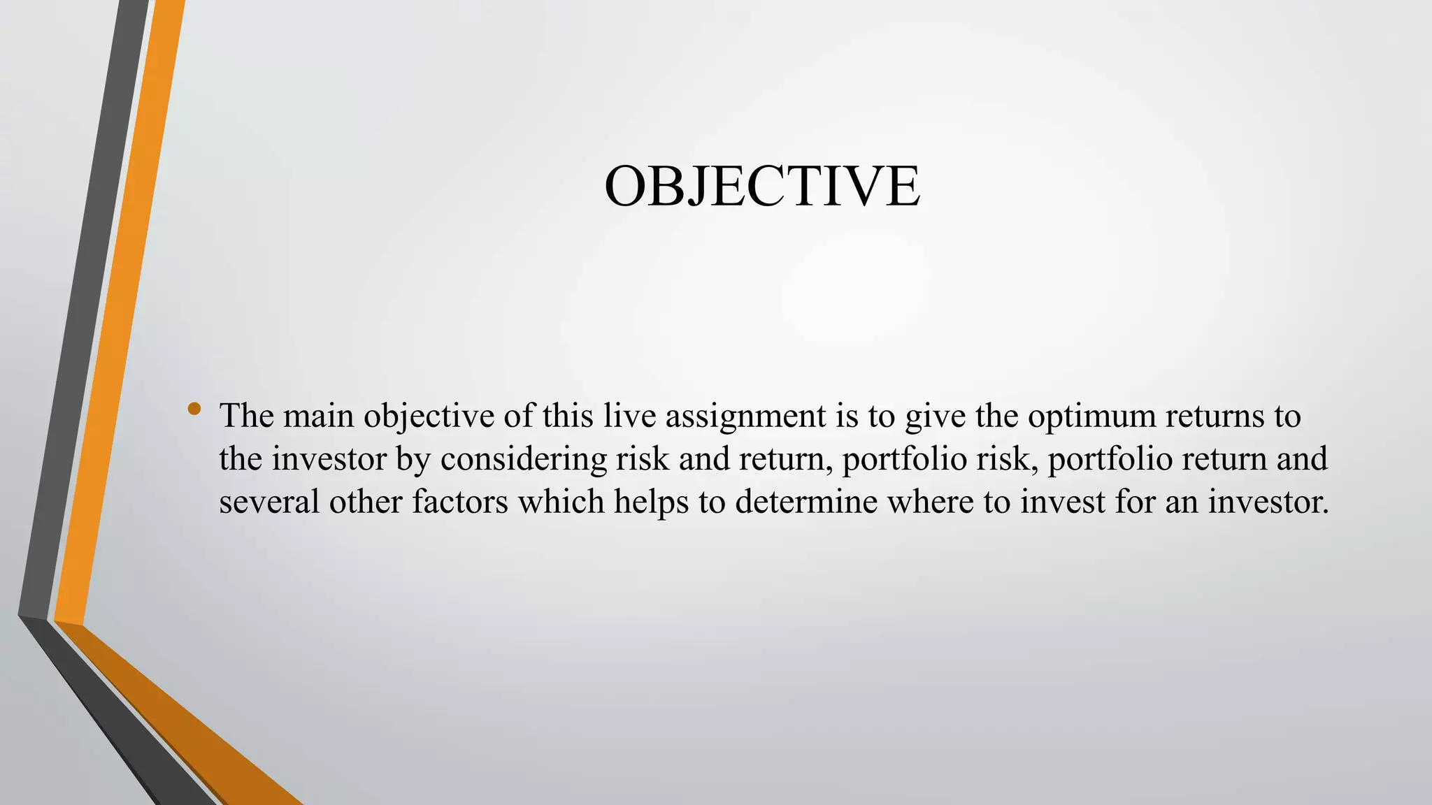 OBJECTIVE 
• The main objective of this live assignment is to give the optimum returns to 
the investor by considering risk and return, portfolio risk, portfolio return and 
several other factors which helps to determine where to invest for an investor. 
 