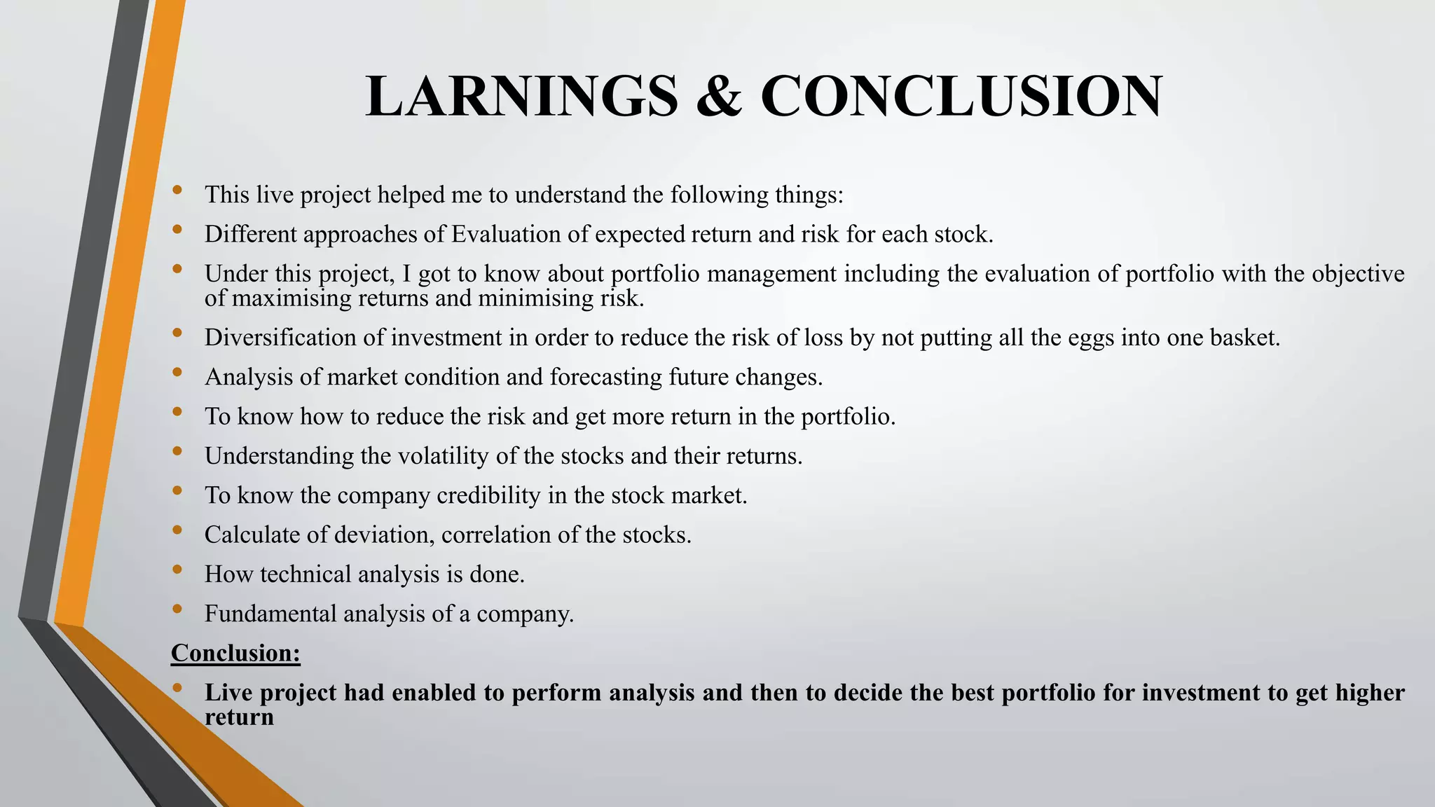 LARNINGS & CONCLUSION 
• This live project helped me to understand the following things: 
• Different approaches of Evaluation of expected return and risk for each stock. 
• Under this project, I got to know about portfolio management including the evaluation of portfolio with the objective 
of maximising returns and minimising risk. 
• Diversification of investment in order to reduce the risk of loss by not putting all the eggs into one basket. 
• Analysis of market condition and forecasting future changes. 
• To know how to reduce the risk and get more return in the portfolio. 
• Understanding the volatility of the stocks and their returns. 
• To know the company credibility in the stock market. 
• Calculate of deviation, correlation of the stocks. 
• How technical analysis is done. 
• Fundamental analysis of a company. 
Conclusion: 
• Live project had enabled to perform analysis and then to decide the best portfolio for investment to get higher 
return 
 