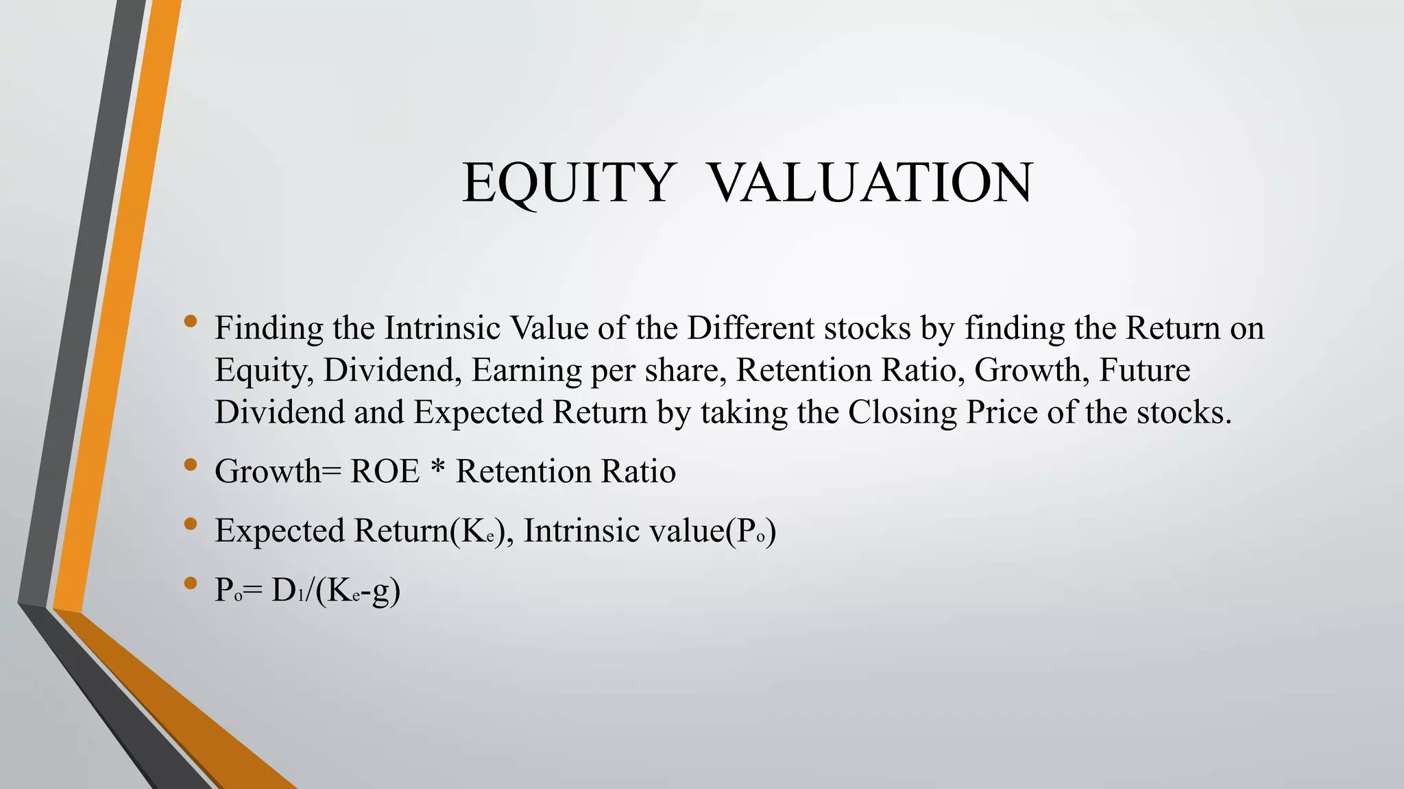 EQUITY VALUATION 
• Finding the Intrinsic Value of the Different stocks by finding the Return on 
Equity, Dividend, Earning per share, Retention Ratio, Growth, Future 
Dividend and Expected Return by taking the Closing Price of the stocks. 
• Growth= ROE * Retention Ratio 
• Expected Return(Ke), Intrinsic value(Po) 
• Po= D1/(Ke-g) 
 