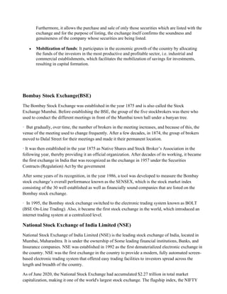 Furthermore, it allows the purchase and sale of only those securities which are listed with the
exchange and for the purpose of listing, the exchange itself confirms the soundness and
genuineness of the company whose securities are being listed.
• Mobilization of funds: It participates in the economic growth of the country by allocating
the funds of the investors in the most productive and profitable sector, i.e. industrial and
commercial establishments, which facilitates the mobilization of savings for investments,
resulting in capital formation.
Bombay Stock Exchange(BSE)
The Bombay Stock Exchange was established in the year 1875 and is also called the Stock
Exchange Mumbai. Before establishing the BSE, the group of the five stockbrokers was there who
used to conduct the different meetings in front of the Mumbai town hall under a banyan tree.
· But gradually, over time, the number of brokers in the meeting increases, and because of this, the
venue of the meeting used to change frequently. After a few decades, in 1874, the group of brokers
moved to Dalal Street for their meetings and made it their permanent location.
· It was then established in the year 1875 as Native Shares and Stock Broker’s Association in the
following year, thereby providing it an official organization. After decades of its working, it became
the first exchange in India that was recognized as the exchange in 1957 under the Securities
Contracts (Regulation) Act by the government
After some years of its recognition, in the year 1986, a tool was developed to measure the Bombay
stock exchange’s overall performance known as the SENSEX, which is the stock market index
consisting of the 30 well established as well as financially sound companies that are listed on the
Bombay stock exchange.
· In 1995, the Bombay stock exchange switched to the electronic trading system known as BOLT
(BSE On-Line Trading). Also, it became the first stock exchange in the world, which introduced an
internet trading system at a centralized level.
National Stock Exchange of India Limited (NSE)
National Stock Exchange of India Limited (NSE) is the leading stock exchange of India, located in
Mumbai, Maharashtra. It is under the ownership of Some leading financial institutions, Banks, and
Insurance companies. NSE was established in 1992 as the first dematerialized electronic exchange in
the country. NSE was the first exchange in the country to provide a modern, fully automated screen-
based electronic trading system that offered easy trading facilities to investors spread across the
length and breadth of the country.
As of June 2020, the National Stock Exchange had accumulated $2.27 trillion in total market
capitalization, making it one of the world's largest stock exchange. The flagship index, the NIFTY
 