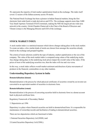 50, represents the majority of total market capitalization listed on the exchange. The index itself
covers 12 sectors of the Indian economy across 50 stocks.
The National Stock Exchange has been a pioneer in Indian financial markets, being the first
electronic limit order book to trade derivatives and ETFs. The exchange supports more than 3,000
Very Small Aperture Terminal (VSAT) terminals, making the NSE the largest private wide-area
network in the country. Girish Chandra Chaturvedi is the Chair of the Board of Directors and
Vikram Limaye is the Managing Director and CEO of the exchange.
STOCK MARKET INDEX
A stock market index is a statistical measure which shows changes taking place in the stock market.
To create an index, a few similar kinds of stocks are chosen from amongst the securities already
listed on the exchange and grouped together.
The criteria of stock selection could be the type of industry, market capitalisation or the size of the
company. The value of the stock market index is computed using values of the underlying stocks.
Any change taking place in the underlying stock prices impact the overall value of the index. If the
prices of most of the underlying securities rise, then the index will rise and vice-versa.
In this way, a stock index reflects overall market sentiment and direction of price movements of
products in the financial, commodities or any other markets.
Understanding Depository System in India
Dematerialisation (demat)
Dematerialisation is the process by which physical certificates of securities owned by an investor are
converted to an equivalent number of securities in electronic form.
Rematerialization (remat)
Rematerialization is the process of converting securities held in electronic form in a demat account
back in physical certificate form.
Regulatory Framework of Secondary Market
3. Depositories act 1996
Depository is a place where financial securities are held in dematerialised form. It is responsible for
maintenance of ownership records and facilitation of trading in dematerialised securities.
There are two depositories which are functional in India
1.National Securities Depository Ltd (NSDL) and
2.Central Securities Depository Ltd (CDSL).
 