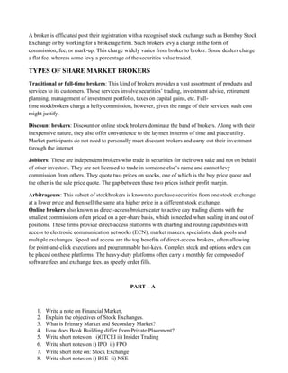 A broker is officiated post their registration with a recognised stock exchange such as Bombay Stock
Exchange or by working for a brokerage firm. Such brokers levy a charge in the form of
commission, fee, or mark-up. This charge widely varies from broker to broker. Some dealers charge
a flat fee, whereas some levy a percentage of the securities value traded.
TYPES OF SHARE MARKET BROKERS
Traditional or full-time brokers: This kind of brokers provides a vast assortment of products and
services to its customers. These services involve securities’ trading, investment advice, retirement
planning, management of investment portfolio, taxes on capital gains, etc. Full-
time stockbrokers charge a hefty commission, however, given the range of their services, such cost
might justify.
Discount brokers: Discount or online stock brokers dominate the band of brokers. Along with their
inexpensive nature, they also offer convenience to the laymen in terms of time and place utility.
Market participants do not need to personally meet discount brokers and carry out their investment
through the internet
Jobbers: These are independent brokers who trade in securities for their own sake and not on behalf
of other investors. They are not licensed to trade in someone else’s name and cannot levy
commission from others. They quote two prices on stocks, one of which is the buy price quote and
the other is the sale price quote. The gap between these two prices is their profit margin.
Arbitrageurs: This subset of stockbrokers is known to purchase securities from one stock exchange
at a lower price and then sell the same at a higher price in a different stock exchange.
Online brokers also known as direct-access brokers cater to active day trading clients with the
smallest commissions often priced on a per-share basis, which is needed when scaling in and out of
positions. These firms provide direct-access platforms with charting and routing capabilities with
access to electronic communication networks (ECN), market makers, specialists, dark pools and
multiple exchanges. Speed and access are the top benefits of direct-access brokers, often allowing
for point-and-click executions and programmable hot-keys. Complex stock and options orders can
be placed on these platforms. The heavy-duty platforms often carry a monthly fee composed of
software fees and exchange fees. as speedy order fills.
PART – A
1. Write a note on Financial Market,
2. Explain the objectives of Stock Exchanges.
3. What is Primary Market and Secondary Market?
4. How does Book Building differ from Private Placement?
5. Write short notes on i)OTCEI ii) Insider Trading
6. Write short notes on i) IPO ii) FPO
7. Write short note on: Stock Exchange
8. Write short notes on i) BSE ii) NSE
 