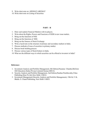 9. Write short note on: i)DEMAT ii)REMAT
10. Write short note on Listing of Securities
PART – B
1. Draw and explain Financial Markets with its players.
2. Write about the Rights, Powers and Functions of SEBI in new issue market..
3. Bring out the functions of NSE
4. Bring out the functions of BSE.
5. Bring out the features of Stock Exchange.
6. Write a lucid note on the structure of primary and secondary markets in India.
7. Discuss methods of issue of securities in primary market.
8. Discuss book building process
9. Discuss various types of Stock brokers in India.
10. What are the different ways in which securities can be offered to investors in India?
Reference:
1. Investment Analysis and Portfolio Management, 6th Edition,Prasanna Chandra,McGraw
Hill Education (India) Private Limited,Chennai 600116.
2. Security Analysis and Portfolio Management, 2nd Edition,Pandian Punithavathy,Vikas
Publishing Hose Pvt.ltd.,New Delhi 110014.
3. Investment Management (Security Analysis and Portfolio Management), 19th Ed. V.K.
Bhalla. S. Chand Publishing, New Delhi 110055.
 