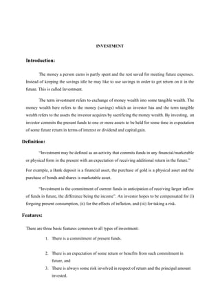 INVESTMENT
Introduction:
The money a person earns is partly spent and the rest saved for meeting future expenses.
Instead of keeping the savings idle he may like to use savings in order to get return on it in the
future. This is called Investment.
The term investment refers to exchange of money wealth into some tangible wealth. The
money wealth here refers to the money (savings) which an investor has and the term tangible
wealth refers to the assets the investor acquires by sacrificing the money wealth. By investing, an
investor commits the present funds to one or more assets to be held for some time in expectation
of some future return in terms of interest or dividend and capital gain.
Definition:
“Investment may be defined as an activity that commits funds in any financial/marketable
or physical form in the present with an expectation of receiving additional return in the future.”
For example, a Bank deposit is a financial asset, the purchase of gold is a physical asset and the
purchase of bonds and shares is marketable asset.
“Investment is the commitment of current funds in anticipation of receiving larger inflow
of funds in future, the difference being the income”. An investor hopes to be compensated for (i)
forgoing present consumption, (ii) for the effects of inflation, and (iii) for taking a risk.
Features:
There are three basic features common to all types of investment:
1. There is a commitment of present funds.
2. There is an expectation of some return or benefits from such commitment in
future, and
3. There is always some risk involved in respect of return and the principal amount
invested.
 