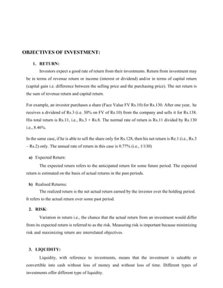 OBJECTIVES OF INVESTMENT:
1. RETURN:
Investors expect a good rate of return from their investments. Return from investment may
be in terms of revenue return or income (interest or dividend) and/or in terms of capital return
(capital gain i.e. difference between the selling price and the purchasing price). The net return is
the sum of revenue return and capital return.
For example, an investor purchases a share (Face Value FV Rs.10) for Rs.130. After one year, he
receives a dividend of Rs.3 (i.e. 30% on FV of Rs.10) from the company and sells it for Rs.138.
His total return is Rs.11, i.e., Rs.3 + Rs.8. The normal rate of return is Rs.11 divided by Rs.130
i.e., 8.46%.
In the same case, if he is able to sell the share only for Rs.128, then his net return is Re.1 (i.e., Rs.3
– Rs.2) only. The annual rate of return in this case is 0.77% (i.e., 1/130)
a) Expected Return:
The expected return refers to the anticipated return for some future period. The expected
return is estimated on the basis of actual returns in the past periods.
b) Realised Returns:
The realized return is the net actual return earned by the investor over the holding period.
It refers to the actual return over some past period.
2. RISK:
Variation in return i.e., the chance that the actual return from an investment would differ
from its expected return is referred to as the risk. Measuring risk is important because minimizing
risk and maximizing return are interrelated objectives.
3. LIQUIDITY:
Liquidity, with reference to investments, means that the investment is saleable or
convertible into cash without loss of money and without loss of time. Different types of
investments offer different type of liquidity.
 