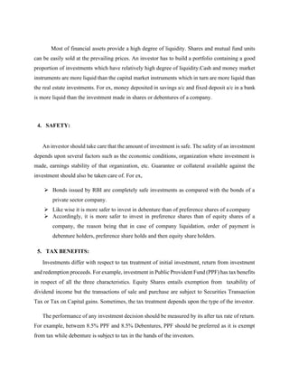 Most of financial assets provide a high degree of liquidity. Shares and mutual fund units
can be easily sold at the prevailing prices. An investor has to build a portfolio containing a good
proportion of investments which have relatively high degree of liquidity.Cash and money market
instruments are more liquid than the capital market instruments which in turn are more liquid than
the real estate investments. For ex, money deposited in savings a/c and fixed deposit a/c in a bank
is more liquid than the investment made in shares or debentures of a company.
4. SAFETY:
An investor should take care that the amount of investment is safe. The safety of an investment
depends upon several factors such as the economic conditions, organization where investment is
made, earnings stability of that organization, etc. Guarantee or collateral available against the
investment should also be taken care of. For ex,
➢ Bonds issued by RBI are completely safe investments as compared with the bonds of a
private sector company.
➢ Like wise it is more safer to invest in debenture than of preference shares of a company
➢ Accordingly, it is more safer to invest in preference shares than of equity shares of a
company, the reason being that in case of company liquidation, order of payment is
debenture holders, preference share holds and then equity share holders.
5. TAX BENEFITS:
Investments differ with respect to tax treatment of initial investment, return from investment
and redemption proceeds. For example, investment in Public Provident Fund (PPF) has tax benefits
in respect of all the three characteristics. Equity Shares entails exemption from taxability of
dividend income but the transactions of sale and purchase are subject to Securities Transaction
Tax or Tax on Capital gains. Sometimes, the tax treatment depends upon the type of the investor.
The performance of any investment decision should be measured by its after tax rate of return.
For example, between 8.5% PPF and 8.5% Debentures, PPF should be preferred as it is exempt
from tax while debenture is subject to tax in the hands of the investors.
 