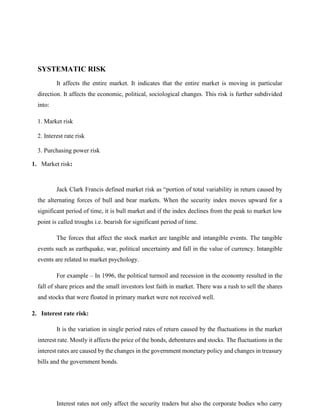 SYSTEMATIC RISK
It affects the entire market. It indicates that the entire market is moving in particular
direction. It affects the economic, political, sociological changes. This risk is further subdivided
into:
1. Market risk
2. Interest rate risk
3. Purchasing power risk
1. Market risk:
Jack Clark Francis defined market risk as “portion of total variability in return caused by
the alternating forces of bull and bear markets. When the security index moves upward for a
significant period of time, it is bull market and if the index declines from the peak to market low
point is called troughs i.e. bearish for significant period of time.
The forces that affect the stock market are tangible and intangible events. The tangible
events such as earthquake, war, political uncertainty and fall in the value of currency. Intangible
events are related to market psychology.
For example – In 1996, the political turmoil and recession in the economy resulted in the
fall of share prices and the small investors lost faith in market. There was a rush to sell the shares
and stocks that were floated in primary market were not received well.
2. Interest rate risk:
It is the variation in single period rates of return caused by the fluctuations in the market
interest rate. Mostly it affects the price of the bonds, debentures and stocks. The fluctuations in the
interest rates are caused by the changes in the government monetary policy and changes in treasury
bills and the government bonds.
Interest rates not only affect the security traders but also the corporate bodies who carry
 