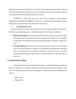 their business with borrowed funds. The cost of borrowing would increase and a heavy outflow of
profit would take place in the form of interest to the capital borrowed. This would lead to reduction
in earnings per share and consequent fall in price of shares.
EXAMPLE –In April 1996, most of the initial public offerings of many companies
remained under subscribed, but IDBI & IFC bonds were over subscribed. The assured rate of return
attracted the investors from the stock market to the bond market.
3. Purchasing power risk:
Variations in returns are due to loss of purchasing power of currency. Inflation is the reason
behind the loss of purchasing power. The inflation may be, “demand-pull or cost-push “.
• Demand pull inflation, the demand for goods and services are in excess of their supply.
The supply cannot be increased unless there is an expansion of labour force or machinery
for production. The equilibrium between demand and supply is attained at a higher price
level.
• Cost-push inflation, the rise in price is caused by the increase in the cost. The increasein
cost of raw material, labour, etc makes the cost of production high and ends in high price
level. The working force tries to make the corporate to share the increase in the cost of
living by demanding higher wages. Hence, Cost-push inflation has a spiraling effect on
price level.
UNSYSTEMATIC RISK
Unsystematic risk stems from managerial inefficiency, technological change in production
process, availability of raw materials, change in consumer preference and labour problems. They
have to be analysed by each and every firm separately. All these factors form Unsystematic risk.
They are
1. Business risk
2. Financial risk
 