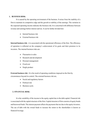 1. BUISNESS RISK:
It is caused by the operating environment of the business. It arises from the inability of a
firm to maintain its competitive edge and the growth or stability of the earnings. The variation in
the expected operating income indicates the business risk. It is concerned with difference between
revenue and earnings before interest and tax. It can be further divided into:
• Internal business risk
• External business risk
Internal business risk - it is associated with the operational efficiency of the firm. The efficiency
of operation is reflected on the company’s achievement of its goals and their promises to its
investors. The internal business risks are:
• Fluctuation in sales
• Research and development
• Personal management
• Fixed cost
• Single product
External business risk –It is the result of operating conditions imposed on the firm by
circumstances beyond its control. The external business risk are,
• Social and regulatory factors
• Political risk
• Business cycle.
2. FINANCIAL RISK:
It is the variability of the income to the equity capital due to the debt capital. Financial risk
is associated with the capital structure of the firm. Capital structure of firm consists of equity bonds
and borrowed funds. The interest payment affects the payments that are due to the equity investors.
The use of debt with the owned funds to increase the return to the shareholders is known as
financial leverage.
 