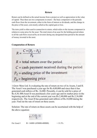 Return
Return can be defined as the actual income from a project as well as appreciation in the value
of capital. Thus there are two components in return—the basic component or the periodic
cash flows from the investment, either in the form of interest or dividends; and the change in
the price of the asset, com-monly called as the capital gain or loss.
The term yield is often used in connection to return, which refers to the income component in
relation to some price for the asset. The total return of an asset for the holding period relates
to all the cash flows received by an investor during any designated time period to the amount
of money invested in the asset.
Computation of Return
1.Grow More Ltd. Is evaluating the rate of return on two of its Assets, I and II.
The Asset I was purchased a year ago for Rs.4,00,000 and since then it has
generated cash inflows of Rs. 16,000. Presently, it can be sold for a price of
Rs.4,30, 000.Asset II was purchased a few years ago and its market price in the
beginning and at the end of the current year was Rs.2,40,000 and Rs.2,36,000
respectively. The Asset II has generated cash inflows of Rs.34,000 during the
year. Find out the rate of return on these assets.
Solution: The rate of return on these assets can be ascertained with the help of
the above equation:
For Asset I R= 16000+(430000-400000) = 11.5%
 