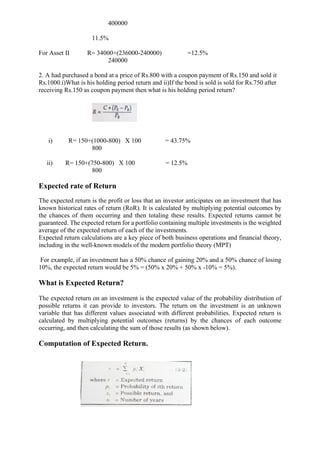 400000
11.5%
For Asset II R= 34000+(236000-240000) =12.5%
240000
2. A had purchased a bond at a price of Rs.800 with a coupon payment of Rs.150 and sold it
Rs.1000.i)What is his holding period return and ii)If the bond is sold is sold for Rs.750 after
receiving Rs.150 as coupon payment then what is his holding period return?
i) R= 150+(1000-800) X 100 = 43.75%
800
ii) R= 150+(750-800) X 100 = 12.5%
800
Expected rate of Return
The expected return is the profit or loss that an investor anticipates on an investment that has
known historical rates of return (RoR). It is calculated by multiplying potential outcomes by
the chances of them occurring and then totaling these results. Expected returns cannot be
guaranteed. The expected return for a portfolio containing multiple investments is the weighted
average of the expected return of each of the investments.
Expected return calculations are a key piece of both business operations and financial theory,
including in the well-known models of the modern portfolio theory (MPT)
For example, if an investment has a 50% chance of gaining 20% and a 50% chance of losing
10%, the expected return would be 5% = (50% x 20% + 50% x -10% = 5%).
What is Expected Return?
The expected return on an investment is the expected value of the probability distribution of
possible returns it can provide to investors. The return on the investment is an unknown
variable that has different values associated with different probabilities. Expected return is
calculated by multiplying potential outcomes (returns) by the chances of each outcome
occurring, and then calculating the sum of those results (as shown below).
Computation of Expected Return.
 