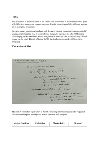 RISK
Risk is defined in financial terms as the chance that an outcome or investment's actual gains
will differ from an expected outcome or return. Risk includes the possibility of losing some or
all of an original investment.
Investing money into the markets has a high degree of risk and you should be compensated if
you're going to take that risk. If somebody you marginally trust asks for a Rs.500 loan and
offers to pay you Rs.600 in two weeks, it might not be worth the risk, but what if they offered
to pay you Rs.1000? The risk of losing Rs.500 for the chance to make Rs.1000 might be
appealing.
Calculation of Risk
The market price of an equity share is Rs.100.Following information is available respect of
dividends.market price and expected market condition after one year
Market Condition Probability Market Price Dividend
 