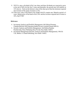 9. XYZ Co. pays a dividend of Rs.3 per share and these dividends are expected to grow
at the rate of 40% for the first 5 years and thereafter, the growth rate will stabilize at
12% forever. Find out the Intrinsic value of the share given that the minimum required
rate of return of the equity investors is 15%.
10. If the Face value of the Bond is Rs.10,000 with 8% coupon rate, Maturity period is 4
years, Market price of the bond is Rs.8,790 and the investors required rate of return is
10%, find YTM?
Reference:
4. Investment Analysis and Portfolio Management, 6th Edition,Prasanna
Chandra,McGraw Hill Education (India) Private Limited,Chennai 600116.
5. Security Analysis and Portfolio Management, 2nd Edition,Pandian
Punithavathy,Vikas Publishing Hose Pvt.ltd.,New Delhi 110014.
6. Investment Management (Security Analysis and Portfolio Management), 19th Ed.
V.K. Bhalla. S. Chand Publishing, New Delhi 110055.
 