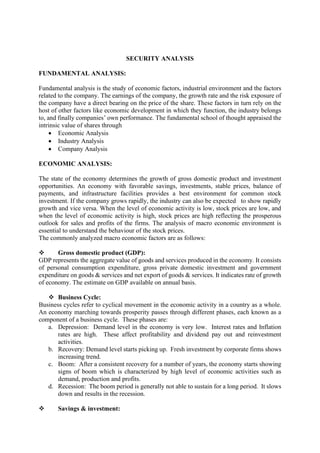 SECURITY ANALYSIS
FUNDAMENTAL ANALYSIS:
Fundamental analysis is the study of economic factors, industrial environment and the factors
related to the company. The earnings of the company, the growth rate and the risk exposure of
the company have a direct bearing on the price of the share. These factors in turn rely on the
host of other factors like economic development in which they function, the industry belongs
to, and finally companies’ own performance. The fundamental school of thought appraised the
intrinsic value of shares through
• Economic Analysis
• Industry Analysis
• Company Analysis
ECONOMIC ANALYSIS:
The state of the economy determines the growth of gross domestic product and investment
opportunities. An economy with favorable savings, investments, stable prices, balance of
payments, and infrastructure facilities provides a best environment for common stock
investment. If the company grows rapidly, the industry can also be expected to show rapidly
growth and vice versa. When the level of economic activity is low, stock prices are low, and
when the level of economic activity is high, stock prices are high reflecting the prosperous
outlook for sales and profits of the firms. The analysis of macro economic environment is
essential to understand the behaviour of the stock prices.
The commonly analyzed macro economic factors are as follows:
❖ Gross domestic product (GDP):
GDP represents the aggregate value of goods and services produced in the economy. It consists
of personal consumption expenditure, gross private domestic investment and government
expenditure on goods & services and net export of goods & services. It indicates rate of growth
of economy. The estimate on GDP available on annual basis.
❖ Business Cycle:
Business cycles refer to cyclical movement in the economic activity in a country as a whole.
An economy marching towards prosperity passes through different phases, each known as a
component of a business cycle. These phases are:
a. Depression: Demand level in the economy is very low. Interest rates and Inflation
rates are high. These affect profitability and dividend pay out and reinvestment
activities.
b. Recovery: Demand level starts picking up. Fresh investment by corporate firms shows
increasing trend.
c. Boom: After a consistent recovery for a number of years, the economy starts showing
signs of boom which is characterized by high level of economic activities such as
demand, production and profits.
d. Recession: The boom period is generally not able to sustain for a long period. It slows
down and results in the recession.
❖ Savings & investment:
 