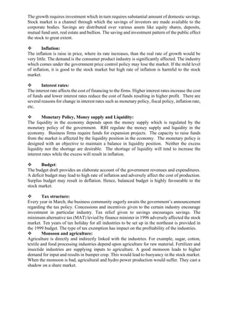 The growth requires investment which in turn requires substantial amount of domestic savings.
Stock market is a channel through which the savings of investors are made available to the
corporate bodies. Savings are distributed over various assets like equity shares, deposits,
mutual fund unit, real estate and bullion. The saving and investment pattern of the public effect
the stock to great extent.
❖ Inflation:
The inflation is raise in price, where its rate increases, than the real rate of growth would be
very little. The demand is the consumer product industry is significantly affected. The industry
which comes under the government price control policy may lose the market. If the mild level
of inflation, it is good to the stock market but high rate of inflation is harmful to the stock
market.
❖ Interest rates:
The interest rate affects the cost of financing to the firms. Higher interest rates increase the cost
of funds and lower interest rates reduce the cost of funds resulting in higher profit. There are
several reasons for change in interest rates such as monetary policy, fiscal policy, inflation rate,
etc,
❖ Monetary Policy, Money supply and Liquidity:
The liquidity in the economy depends upon the money supply which is regulated by the
monetary policy of the government. RBI regulate the money supply and liquidity in the
economy. Business firms require funds for expansion projects. The capacity to raise funds
from the market is affected by the liquidity position in the economy. The monetary policy is
designed with an objective to maintain a balance in liquidity position. Neither the excess
liquidity nor the shortage are desirable. The shortage of liquidity will tend to increase the
interest rates while the excess will result in inflation.
❖ Budget:
The budget draft provides an elaborate account of the government revenues and expenditures.
A deficit budget may lead to high rate of inflation and adversely affect the cost of production.
Surplus budget may result in deflation. Hence, balanced budget is highly favourable to the
stock market.
❖ Tax structure:
Every year in March, the business community eagerly awaits the government’s announcement
regarding the tax policy. Concessions and incentives given to the certain industry encourage
investment in particular industry. Tax relief given to savings encourages savings. The
minimum alternative tax (MAT) levied by finance minister in 1996 adversely affected the stock
market. Ten years of tax holiday for all industries to be set up in the northeast is provided in
the 1999 budget. The type of tax exemption has impact on the profitability of the industries.
❖ Monsoon and agriculture:
Agriculture is directly and indirectly linked with the industries. For example, sugar, cotton,
textile and food processing industries depend upon agriculture for raw material. Fertilizer and
insectide industries are supplying inputs to agriculture. A good monsoon leads to higher
demand for input and results in bumper crop. This would lead to buoyancy in the stock market.
When the monsoon is bad, agricultural and hydro power production would suffer. They cast a
shadow on a share market.
 