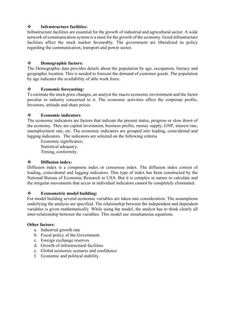 ❖ Infrastructure facilities:
Infrastructure facilities are essential for the growth of industrial and agricultural sector. A wide
network of communication system is a must for the growth of the economy. Good infrastructure
facilities affect the stock market favourably. The government are liberalized its policy
regarding the communication, transport and power sector.
❖ Demographic factors:
The Demographic data provides details about the population by age, occupation, literacy and
geographic location. This is needed to forecast the demand of customer goods. The population
by age indicates the availability of able work force.
❖ Economic forecasting:
To estimate the stock price changes, an analyst the macro economic environment and the factor
peculiar to industry concerned to it. The economic activities affect the corporate profits,
Investors, attitude and share prices.
❖ Economic indicators:
The economic indicators are factors that indicate the present status, progress or slow down of
the economy. They are capital investment, business profits, money supply, GNP, interest rate,
unemployment rate, etc. The economic indicators are grouped into leading, coincidental and
lagging indicators. The indicators are selected on the following criteria
Economic significance,
Statistical adequacy,
Timing, conformity.
❖ Diffusion index:
Diffusion index is a composite index or consensus index. The diffusion index consist of
leading, coincidental and lagging indicators. This type of index has been constructed by the
National Bureau of Economic Research in USA. But it is complex in nature to calculate and
the irregular movements that occur in individual indicators cannot be completely eliminated.
❖ Econometric model building:
For model building several economic variables are taken into consideration. The assumptions
underlying the analysis are specified. The relationship between the independent and dependent
variables is given mathematically. While using the model, the analyst has to think clearly all
inter-relationship between the variables. This model use simultaneous equations.
Other factors:
a. Industrial growth rate
b. Fiscal policy of the Government
c. Foreign exchange reserves
d. Growth of infrastructural facilities
e. Global economic scenario and confidence
f. Economic and political stability.
 