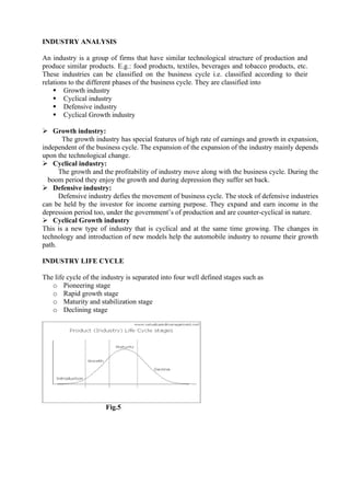 INDUSTRY ANALYSIS
An industry is a group of firms that have similar technological structure of production and
produce similar products. E.g.: food products, textiles, beverages and tobacco products, etc.
These industries can be classified on the business cycle i.e. classified according to their
relations to the different phases of the business cycle. They are classified into
▪ Growth industry
▪ Cyclical industry
▪ Defensive industry
▪ Cyclical Growth industry
➢ Growth industry:
The growth industry has special features of high rate of earnings and growth in expansion,
independent of the business cycle. The expansion of the expansion of the industry mainly depends
upon the technological change.
➢ Cyclical industry:
The growth and the profitability of industry move along with the business cycle. During the
boom period they enjoy the growth and during depression they suffer set back.
➢ Defensive industry:
Defensive industry defies the movement of business cycle. The stock of defensive industries
can be held by the investor for income earning purpose. They expand and earn income in the
depression period too, under the government’s of production and are counter-cyclical in nature.
➢ Cyclical Growth industry
This is a new type of industry that is cyclical and at the same time growing. The changes in
technology and introduction of new models help the automobile industry to resume their growth
path.
INDUSTRY LIFE CYCLE
The life cycle of the industry is separated into four well defined stages such as
o Pioneering stage
o Rapid growth stage
o Maturity and stabilization stage
o Declining stage
Fig.5
 