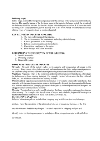 Declining stage:
In this stage, Demand for the particular product and the earnings of the companies in the industry
decline. The specific feature of the declining stage is that even in the boom period; the growth of
the industry would be low and decline at a higher rate during the recession. It is better to avoid
investing in the shares of the low growth industry even in the boom period. Investment in the shares
of these types of companies leads to erosion of capital.
KEY FACTORS IN INDUSTRY ANALYSIS:
1. The past performance of the industry.
2. The performance of the product and technology of the industry.
3. Role of government in the industry.
4. Labour conditions relating to the industry.
5. Competitive conditions in the market
6. Inter-linkages with other industries
DETERMINING THE SENSITIVITY OF THE INDUSTRY:
1. Sensitivity to sales.
2. Operating leverage
3. Financial leverage.
SWOT ANALYSIS FOR THE INDUSTRY
Strength: Strength of the industry refers to its capacity and comparative advantage in the
economy. For example, the existing research and development facilities and greater dependence
on allopathic drugs are two elements of strength to the pharmaceutical industry in India.
Weakness: Weakness refers to the restrictions and inherent limitations in the industry, which keep
the industry away from meeting its target. For example, Lack of infrastructure facility, rail-road
links, etc., are weakness of the tourism industry in India.
Opportunities: Opportunities refers to the expectation of favourable situation for an industry. For
example, with increase in purchasing power with the people, demand for pharmaceutical industry
will increase and likewise, changing preference from gold to diamond jewellary has brought a lot
of opportunities for the diamond industry.
Threats: Threat refers to an unfavourable situation that has a potential to endanger the existence
of an industry. For example, after liberalization of import policy in India, import of Chinese goods
has threatened many industries in India, such as toys, novelties, etc.
III. COMPANY ANALYSIS
Effect of a business cycle on an individual company may be different from one industry to
another. Here, the main point is the relationship between revenues and expenses of the firm
and the economic and industry changes. The basic objective of company analysis is to
identify better performing companies in an industry .These companies would be identified for
investment.
 