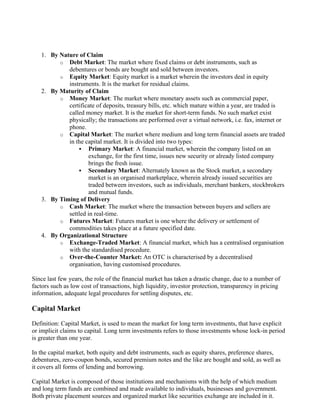 1. By Nature of Claim
o Debt Market: The market where fixed claims or debt instruments, such as
debentures or bonds are bought and sold between investors.
o Equity Market: Equity market is a market wherein the investors deal in equity
instruments. It is the market for residual claims.
2. By Maturity of Claim
o Money Market: The market where monetary assets such as commercial paper,
certificate of deposits, treasury bills, etc. which mature within a year, are traded is
called money market. It is the market for short-term funds. No such market exist
physically; the transactions are performed over a virtual network, i.e. fax, internet or
phone.
o Capital Market: The market where medium and long term financial assets are traded
in the capital market. It is divided into two types:
▪ Primary Market: A financial market, wherein the company listed on an
exchange, for the first time, issues new security or already listed company
brings the fresh issue.
▪ Secondary Market: Alternately known as the Stock market, a secondary
market is an organised marketplace, wherein already issued securities are
traded between investors, such as individuals, merchant bankers, stockbrokers
and mutual funds.
3. By Timing of Delivery
o Cash Market: The market where the transaction between buyers and sellers are
settled in real-time.
o Futures Market: Futures market is one where the delivery or settlement of
commodities takes place at a future specified date.
4. By Organizational Structure
o Exchange-Traded Market: A financial market, which has a centralised organisation
with the standardised procedure.
o Over-the-Counter Market: An OTC is characterised by a decentralised
organisation, having customised procedures.
Since last few years, the role of the financial market has taken a drastic change, due to a number of
factors such as low cost of transactions, high liquidity, investor protection, transparency in pricing
information, adequate legal procedures for settling disputes, etc.
Capital Market
Definition: Capital Market, is used to mean the market for long term investments, that have explicit
or implicit claims to capital. Long term investments refers to those investments whose lock-in period
is greater than one year.
In the capital market, both equity and debt instruments, such as equity shares, preference shares,
debentures, zero-coupon bonds, secured premium notes and the like are bought and sold, as well as
it covers all forms of lending and borrowing.
Capital Market is composed of those institutions and mechanisms with the help of which medium
and long term funds are combined and made available to individuals, businesses and government.
Both private placement sources and organized market like securities exchange are included in it.
 