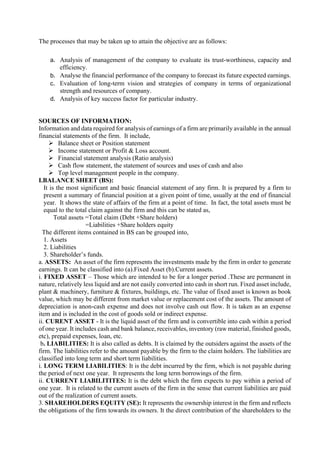 The processes that may be taken up to attain the objective are as follows:
a. Analysis of management of the company to evaluate its trust-worthiness, capacity and
efficiency.
b. Analyse the financial performance of the company to forecast its future expected earnings.
c. Evaluation of long-term vision and strategies of company in terms of organizational
strength and resources of company.
d. Analysis of key success factor for particular industry.
SOURCES OF INFORMATION:
Information and data required for analysis of earnings of a firm are primarily available in the annual
financial statements of the firm. It include,
➢ Balance sheet or Position statement
➢ Income statement or Profit & Loss account.
➢ Financial statement analysis (Ratio analysis)
➢ Cash flow statement, the statement of sources and uses of cash and also
➢ Top level management people in the company.
I.BALANCE SHEET (BS):
It is the most significant and basic financial statement of any firm. It is prepared by a firm to
present a summary of financial position at a given point of time, usually at the end of financial
year. It shows the state of affairs of the firm at a point of time. In fact, the total assets must be
equal to the total claim against the firm and this can be stated as,
Total assets =Total claim (Debt +Share holders)
=Liabilities +Share holders equity
The different items contained in BS can be grouped into,
1. Assets
2. Liabilities
3. Shareholder’s funds.
a. ASSETS: An asset of the firm represents the investments made by the firm in order to generate
earnings. It can be classified into (a).Fixed Asset (b).Current assets.
i. FIXED ASSET – Those which are intended to be for a longer period .These are permanent in
nature, relatively less liquid and are not easily converted into cash in short run. Fixed asset include,
plant & machinery, furniture & fixtures, buildings, etc. The value of fixed asset is known as book
value, which may be different from market value or replacement cost of the assets. The amount of
depreciation is anon-cash expense and does not involve cash out flow. It is taken as an expense
item and is included in the cost of goods sold or indirect expense.
ii. CURENT ASSET - It is the liquid asset of the firm and is convertible into cash within a period
of one year. It includes cash and bank balance, receivables, inventory (raw material, finished goods,
etc), prepaid expenses, loan, etc.
b. LIABILITIES: It is also called as debts. It is claimed by the outsiders against the assets of the
firm. The liabilities refer to the amount payable by the firm to the claim holders. The liabilities are
classified into long term and short term liabilities.
i. LONG TERM LIABILITIES: It is the debt incurred by the firm, which is not payable during
the period of next one year. It represents the long term borrowings of the firm.
ii. CURRENT LIABILITITES: It is the debt which the firm expects to pay within a period of
one year. It is related to the current assets of the firm in the sense that current liabilities are paid
out of the realization of current assets.
3. SHAREHOLDERS EQUITY (SE): It represents the ownership interest in the firm and reflects
the obligations of the firm towards its owners. It the direct contribution of the shareholders to the
 
