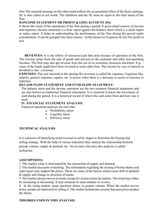 firm.The retained earnings on the other hand reflects the accumulated effect of the firms earnings.
SE is also called as net worth. The liabilities and the SE must be equal to the total assets of the
firm.
II.INCOME STATEMENT OR PROFIT & LOSS ACCOUNT (IS):
It shows the result of the operations of the firm during a period. It gives detail sources of income
and expenses; Income statement is a flow report against the balance sheet which is a stock report
or status report. It helps in understanding the performance of the firm during the period under
consideration. It can be grouped into three classes. (i) Revenues (ii) Expenses & (iii) Net profit or
loss
REVENUES- It is the inflow of resourcescash that arise because of operation of the firm.
The revenue arises from the sale of goods and services to the customer and other non-operating
incomes. The firm may also get revenue from the use of its economic resources elsewhere. E.g. –
some of the funds might have been invested in some other firm. The income by way of interest or
dividend is also a revenue.
EXPENSES- The cost incurred in the earning the revenues is called the expenses. Expenses like,
salaries, general expenses, repairs, etc. It occurs when there is a decrease in assets or increase in
liabilities
III.CASH FLOW STATEMENT AND FUND FLOW STATEMENT:
The balance sheet and the income statement are the two common financial statements and
are also known as traditional financial statements. It is essential to know the movement of
cash during the period. It is a historical record of where the cash came from and how was it
used.
IV. FINANCIAL STATEMENT ANALYSIS:
Financial statement analyses are ratio like:
a. Profitability ratios
b. Liquidity ratios
c. Solvency ratios
TECHNICAL ANALYSIS
It is a process of identifying trend reversal at earlier stages to formulate the buying and
selling strategy. With the help of various indicators they analyse the relationship between
price& volume, supply & demand, etc. An investor who does this analysis is called
technician.
ASSUMPTIONS:
1. The market value is determined by the interaction of supply and demand.
2. The market discounts everything. The information regarding the issuing of bonus shares and
right issues may support the prices. These are some of the factors which cause shift in demand
& supply and change in direction of trends.
3. The market always moves in trend, except for certain minor deviations. The trend may either
be increasing or decreasing. It may continue in same manner or reverse.
4. In the rising market, many purchase shares in greater volume. When the market moves
down, people are interested in selling it. The market technicians assume that past prices predict
the future.
THEORIES USED IN THIS ANALYSIS:
 